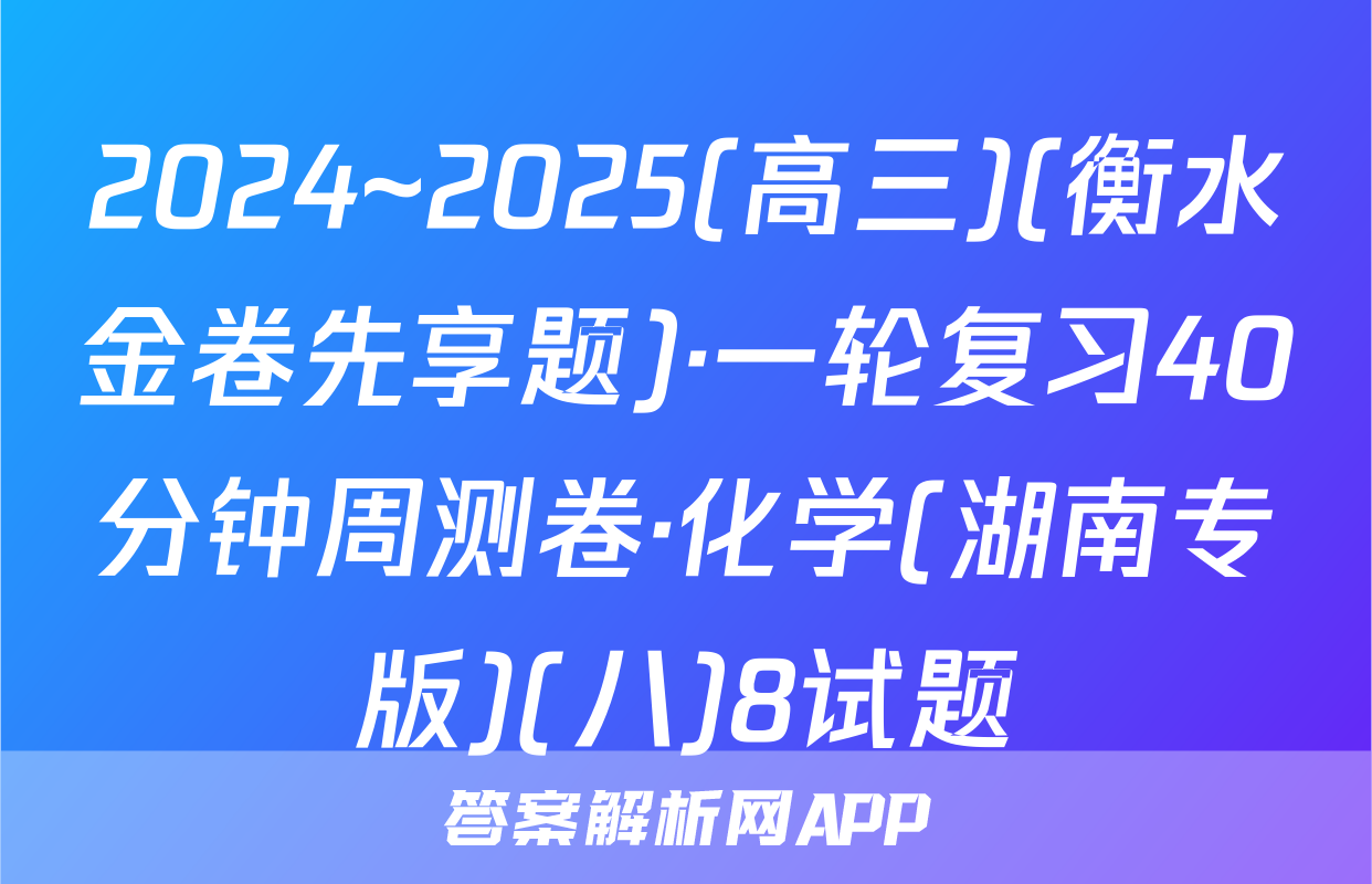 2024~2025(高三)(衡水金卷先享题)·一轮复习40分钟周测卷·化学(湖南专版)(八)8试题