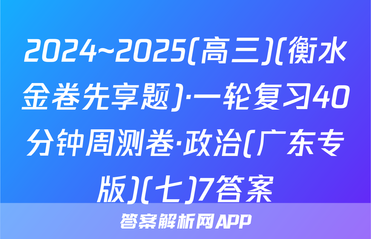 2024~2025(高三)(衡水金卷先享题)·一轮复习40分钟周测卷·政治(广东专版)(七)7答案