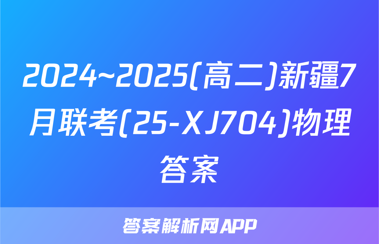 2024~2025(高二)新疆7月联考(25-XJ704)物理答案