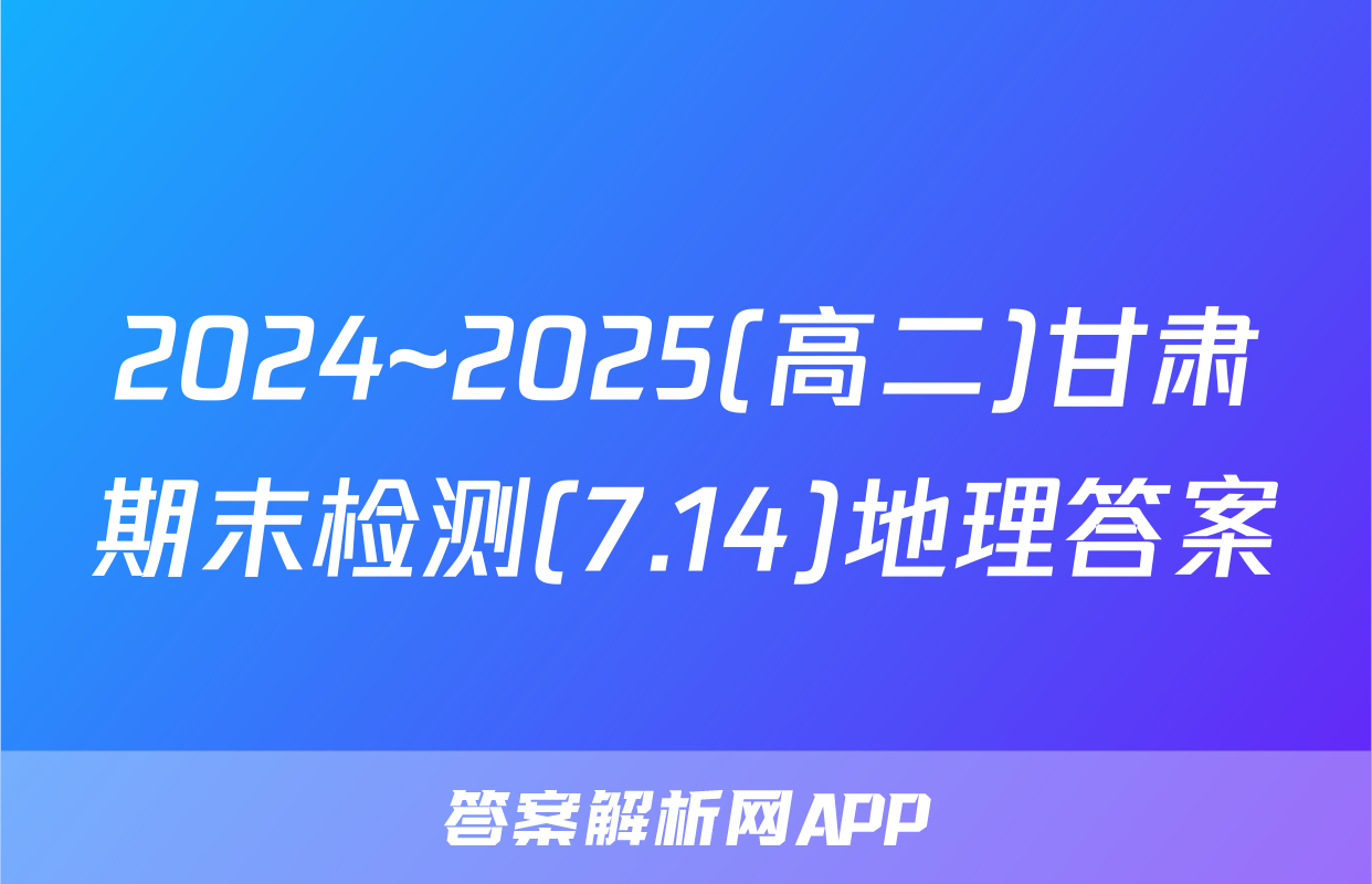 2024~2025(高二)甘肃期末检测(7.14)地理答案