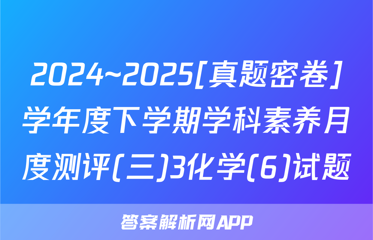 2024~2025[真题密卷]学年度下学期学科素养月度测评(三)3化学(6)试题