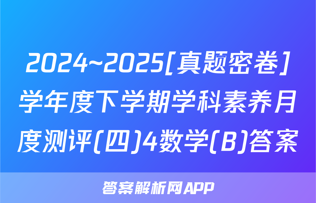 2024~2025[真题密卷]学年度下学期学科素养月度测评(四)4数学(B)答案