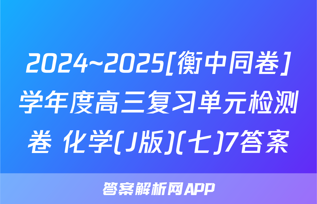 2024~2025[衡中同卷]学年度高三复习单元检测卷 化学(J版)(七)7答案