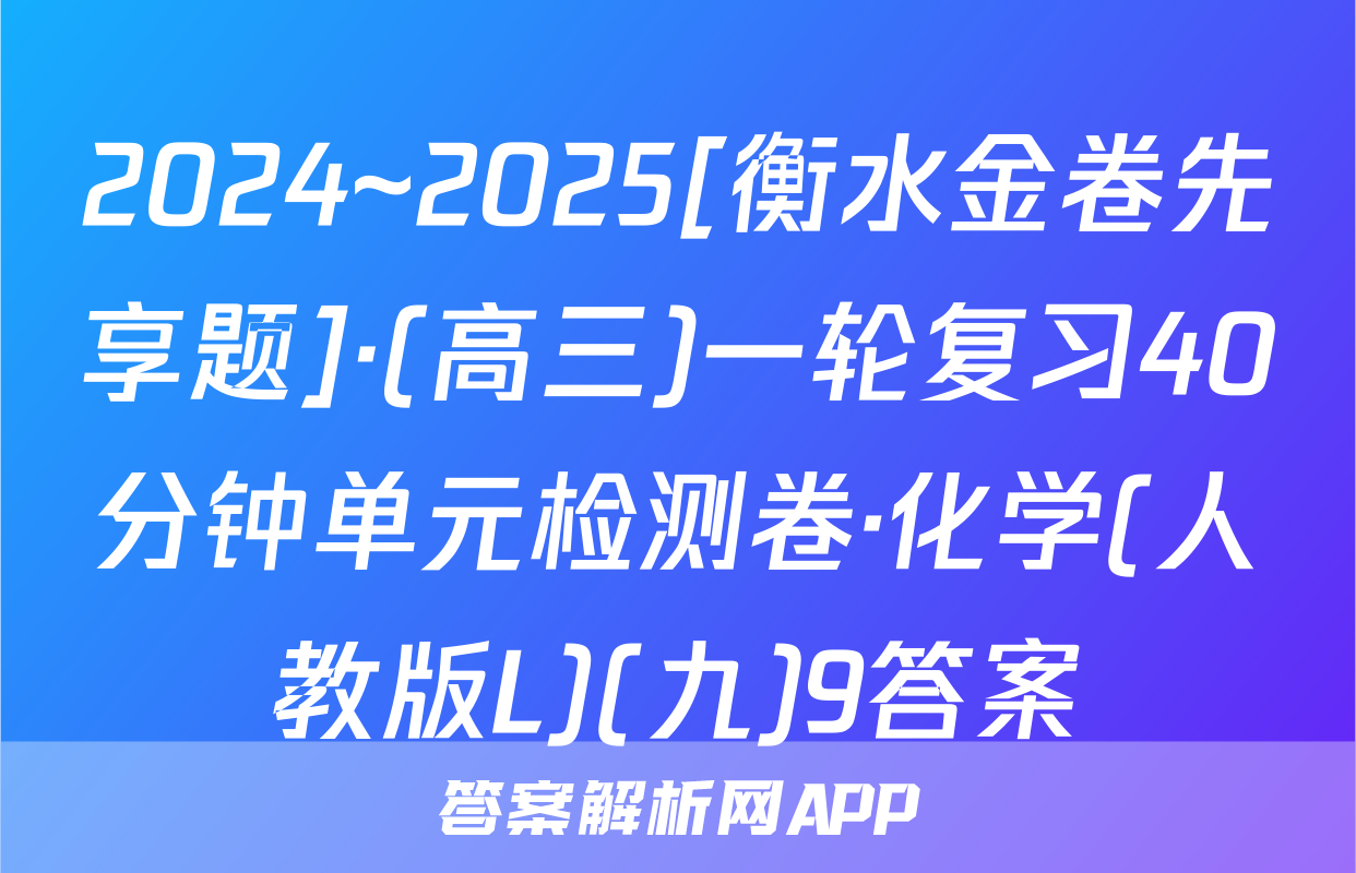 2024~2025[衡水金卷先享题]·(高三)一轮复习40分钟单元检测卷·化学(人教版L)(九)9答案