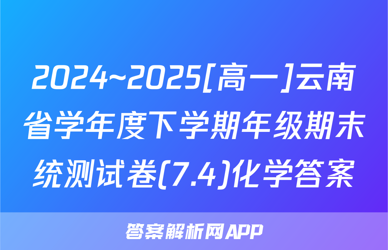 2024~2025[高一]云南省学年度下学期年级期末统测试卷(7.4)化学答案