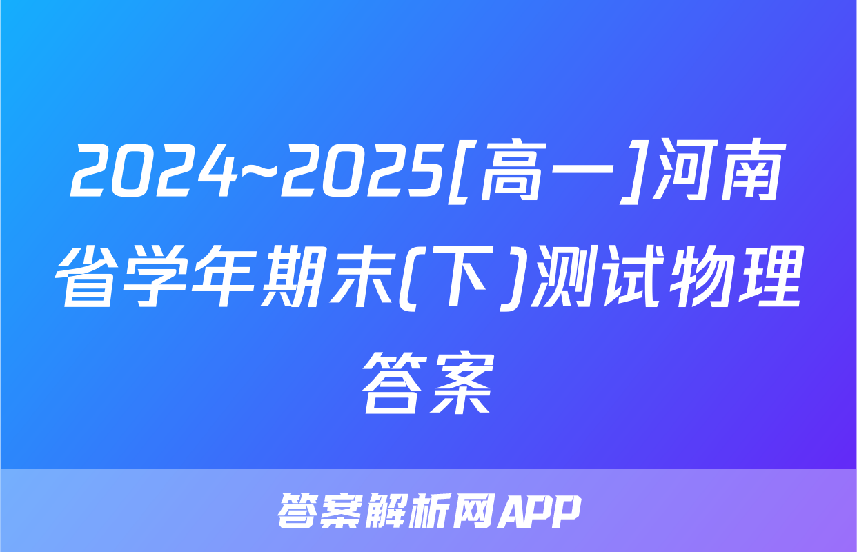 2024~2025[高一]河南省学年期末(下)测试物理答案