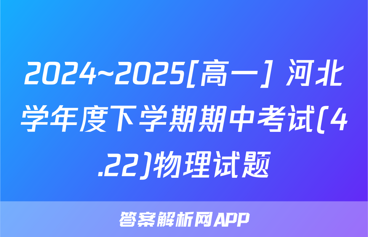 2024~2025[高一] 河北学年度下学期期中考试(4.22)物理试题