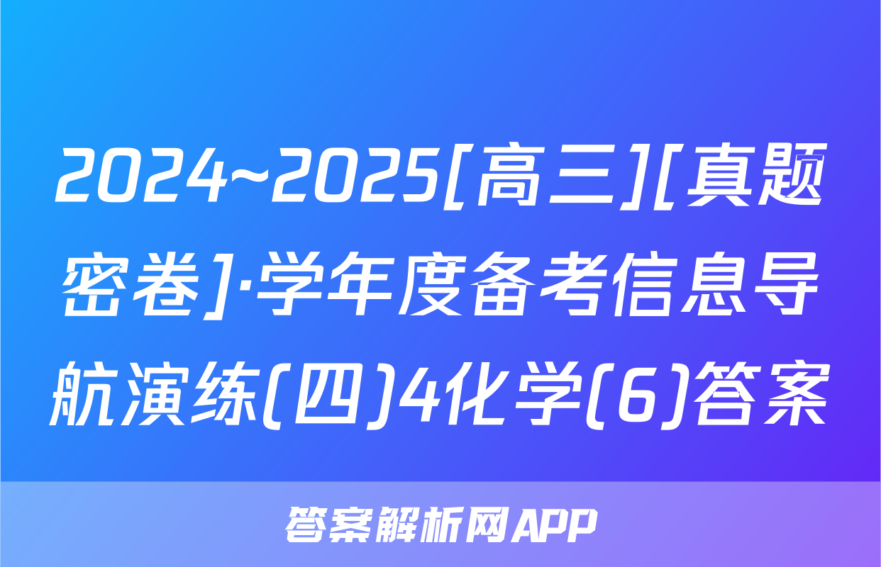 2024~2025[高三][真题密卷]·学年度备考信息导航演练(四)4化学(6)答案