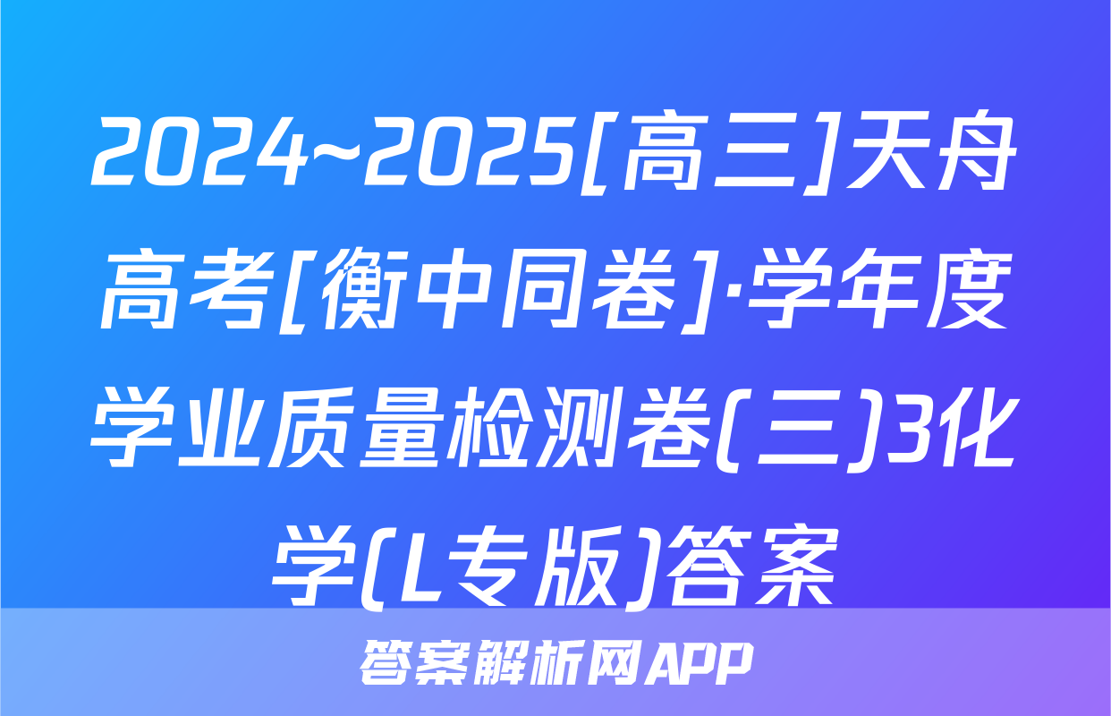 2024~2025[高三]天舟高考[衡中同卷]·学年度学业质量检测卷(三)3化学(L专版)答案