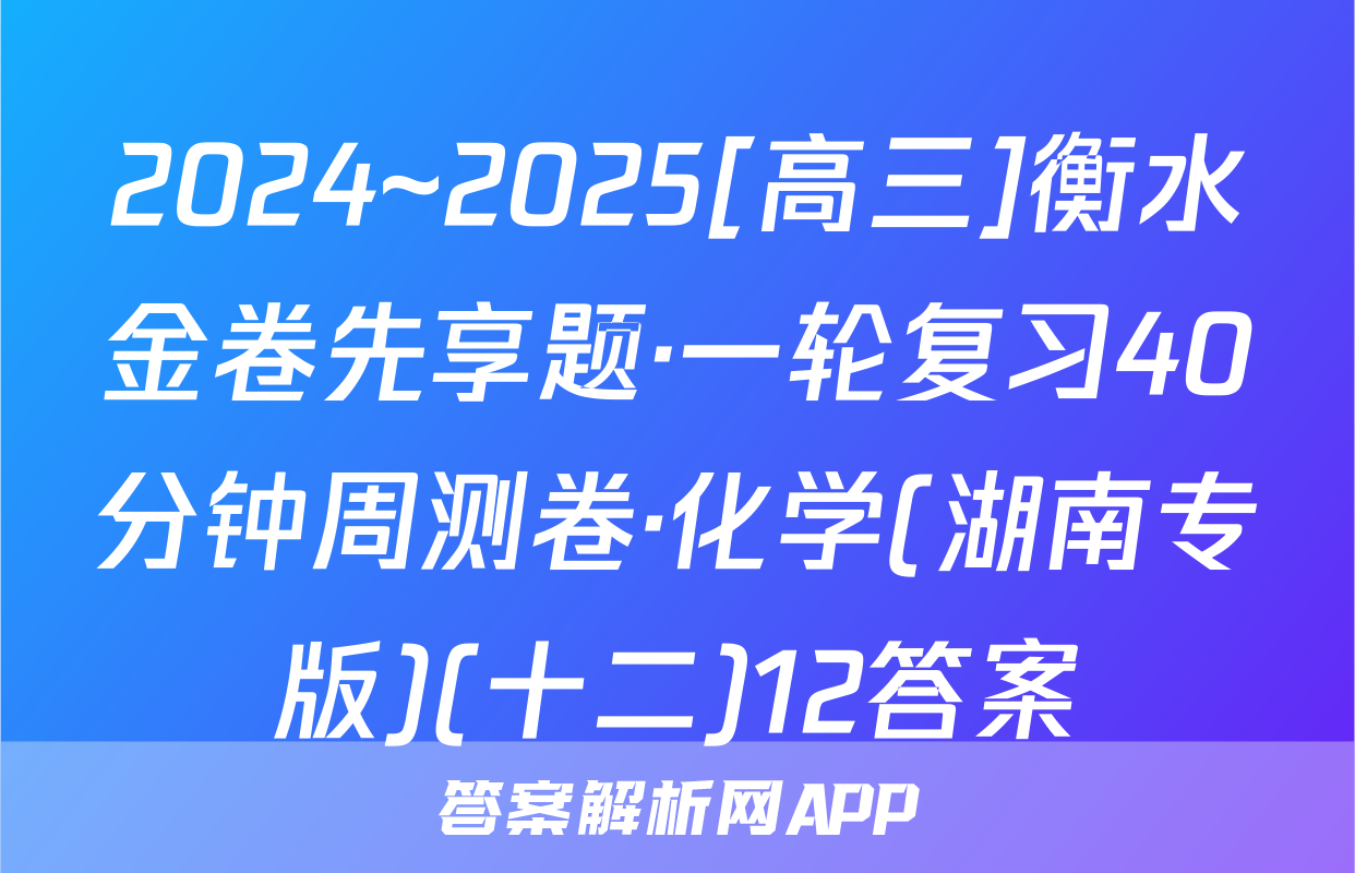 2024~2025[高三]衡水金卷先享题·一轮复习40分钟周测卷·化学(湖南专版)(十二)12答案