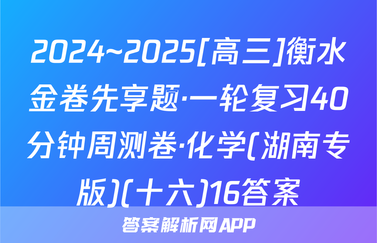 2024~2025[高三]衡水金卷先享题·一轮复习40分钟周测卷·化学(湖南专版)(十六)16答案