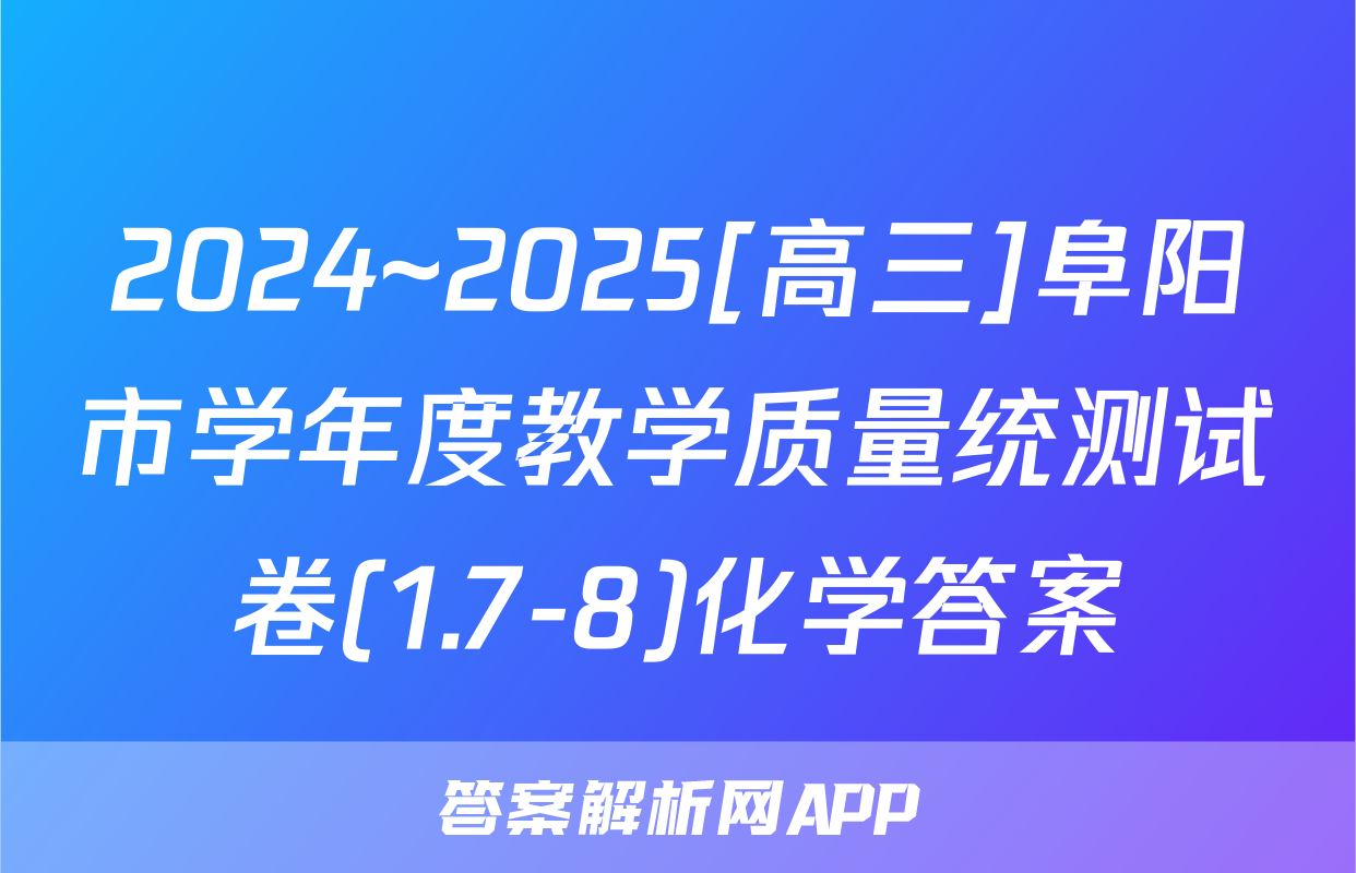 2024~2025[高三]阜阳市学年度教学质量统测试卷(1.7-8)化学答案