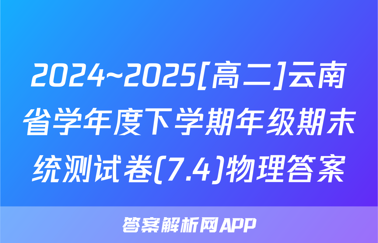 2024~2025[高二]云南省学年度下学期年级期末统测试卷(7.4)物理答案
