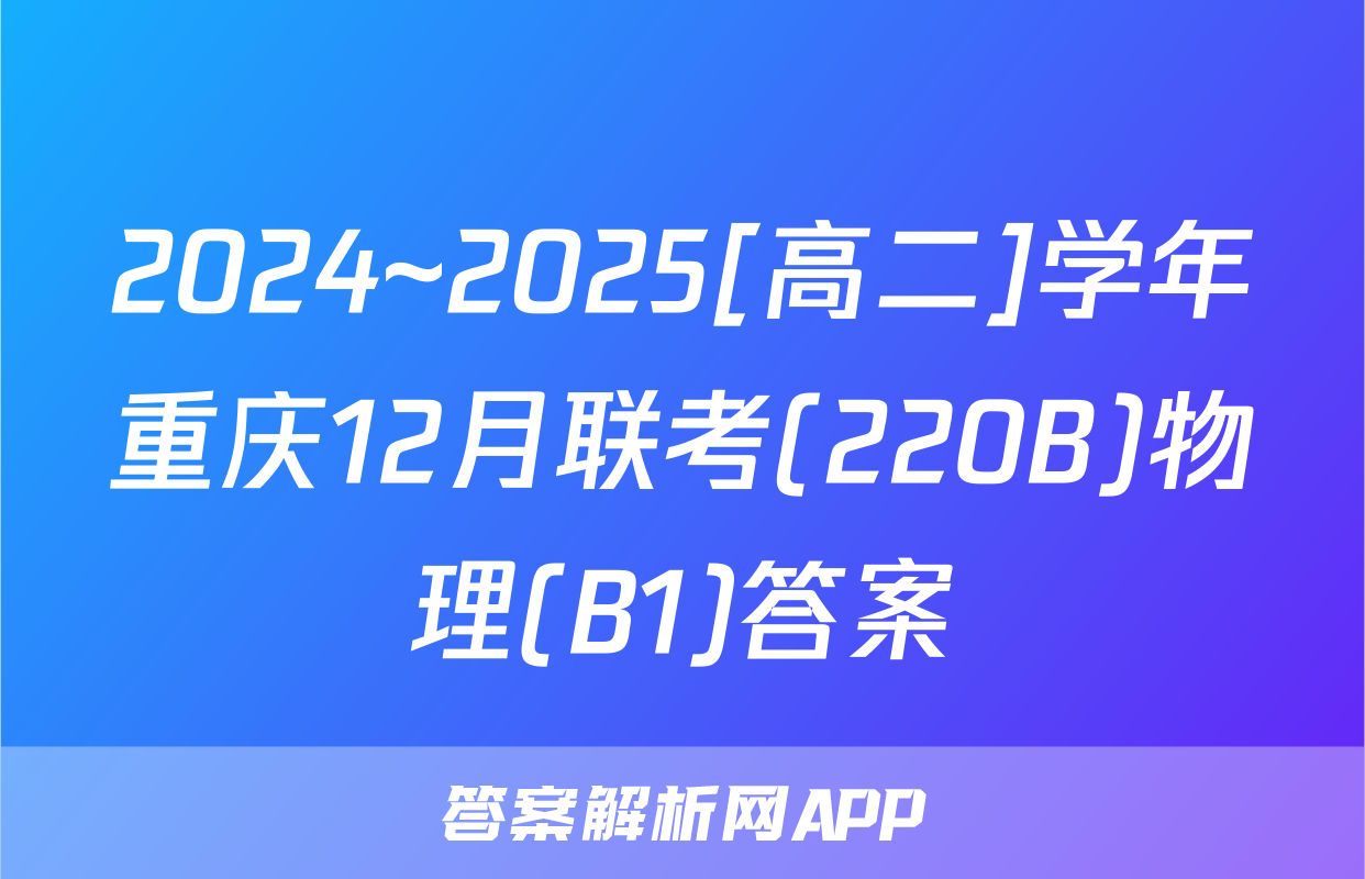 2024~2025[高二]学年重庆12月联考(220B)物理(B1)答案