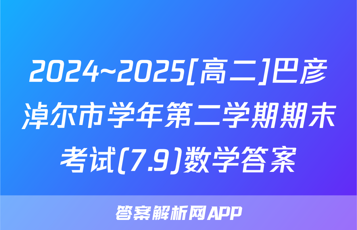 2024~2025[高二]巴彦淖尔市学年第二学期期末考试(7.9)数学答案