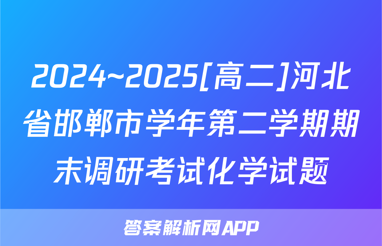2024~2025[高二]河北省邯郸市学年第二学期期末调研考试化学试题