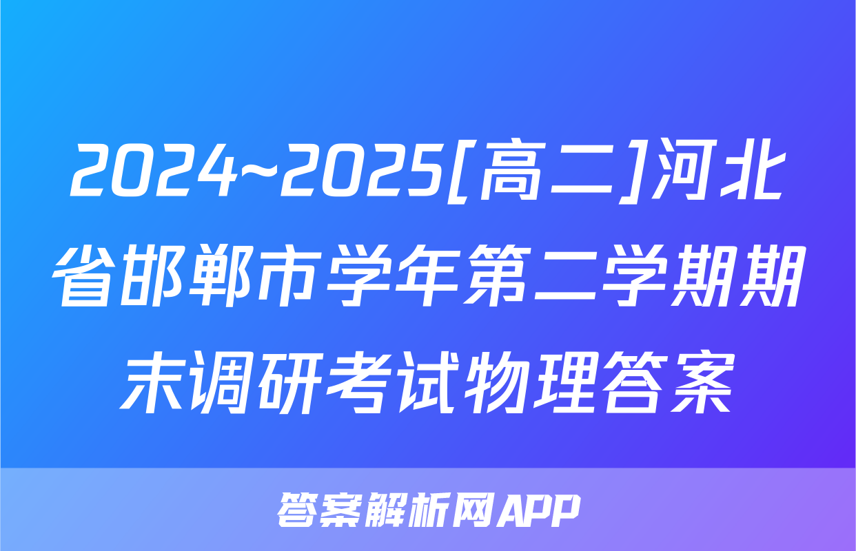 2024~2025[高二]河北省邯郸市学年第二学期期末调研考试物理答案