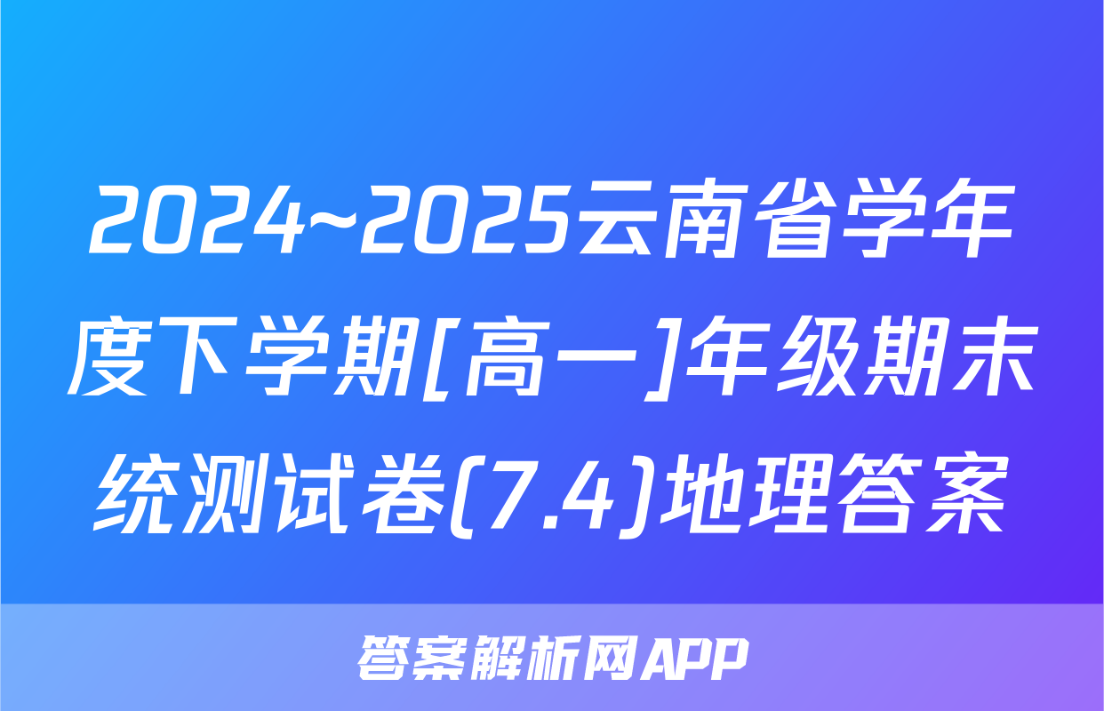 2024~2025云南省学年度下学期[高一]年级期末统测试卷(7.4)地理答案