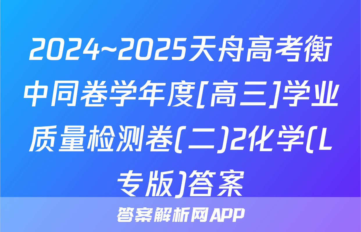 2024~2025天舟高考衡中同卷学年度[高三]学业质量检测卷(二)2化学(L专版)答案