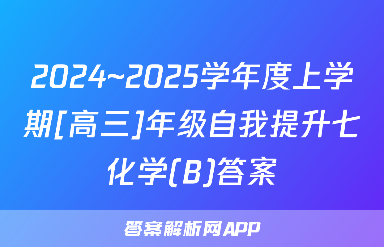 2024~2025学年度上学期[高三]年级自我提升七化学(B)答案