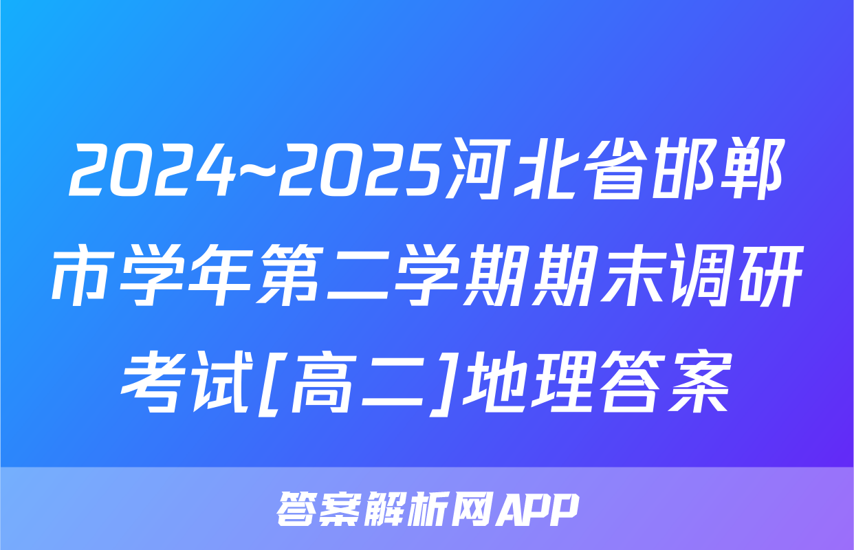 2024~2025河北省邯郸市学年第二学期期末调研考试[高二]地理答案