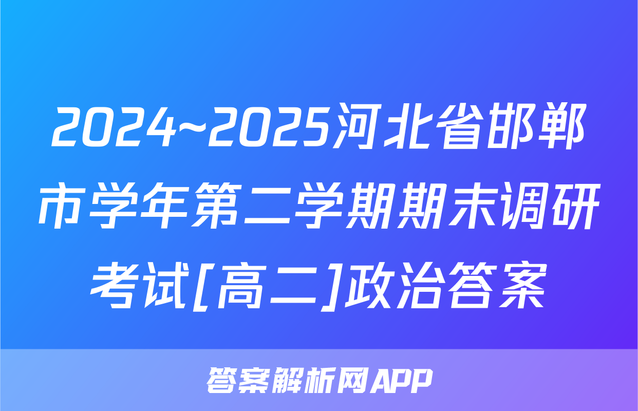 2024~2025河北省邯郸市学年第二学期期末调研考试[高二]政治答案