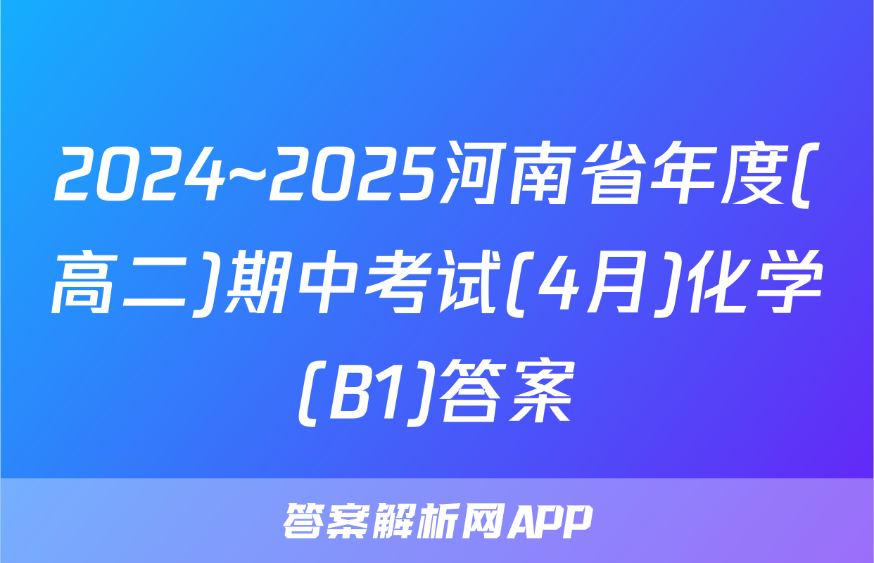 2024~2025河南省年度(高二)期中考试(4月)化学(B1)答案