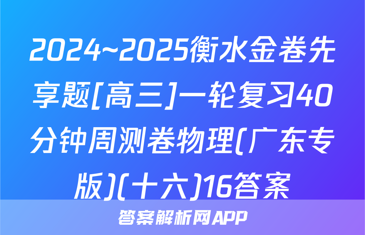 2024~2025衡水金卷先享题[高三]一轮复习40分钟周测卷物理(广东专版)(十六)16答案