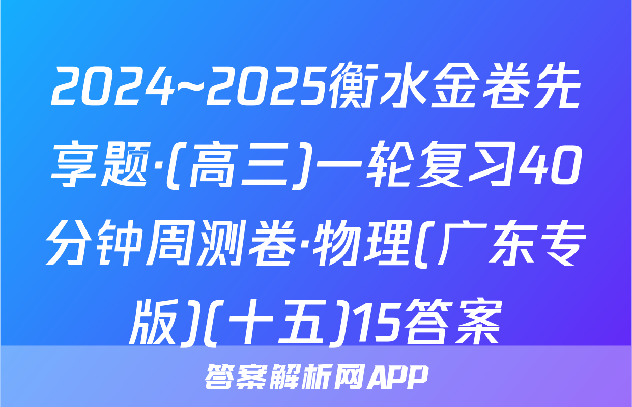 2024~2025衡水金卷先享题·(高三)一轮复习40分钟周测卷·物理(广东专版)(十五)15答案