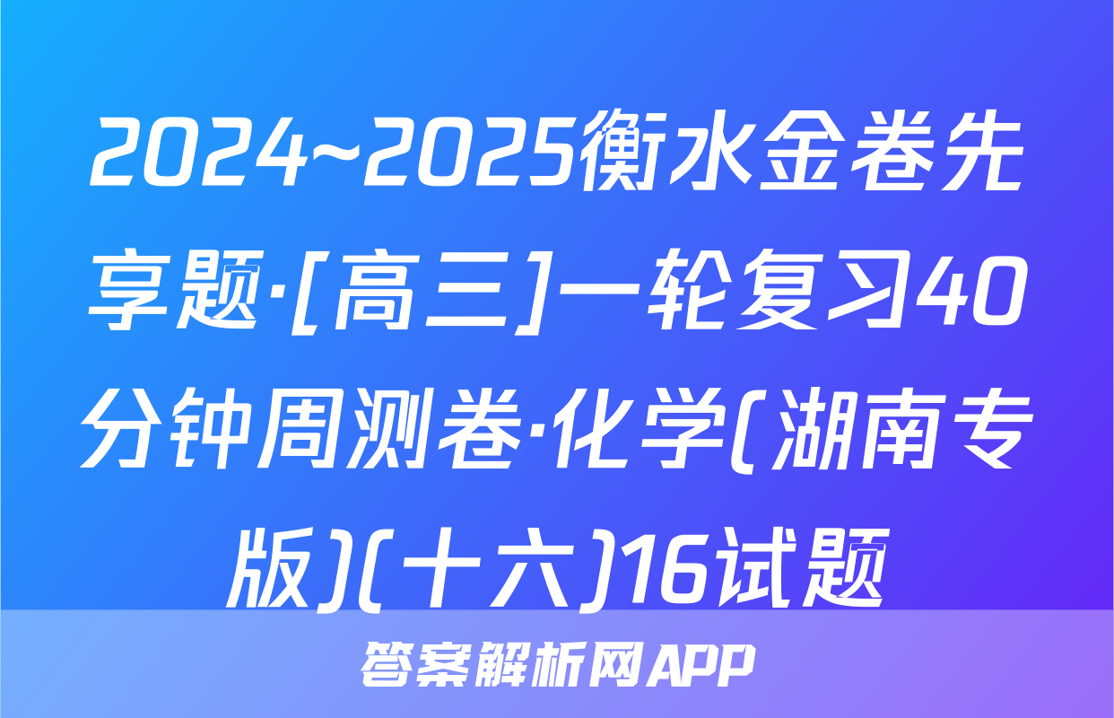 2024~2025衡水金卷先享题·[高三]一轮复习40分钟周测卷·化学(湖南专版)(十六)16试题