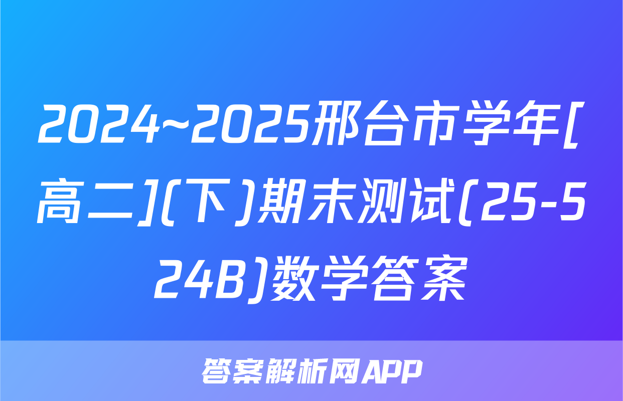2024~2025邢台市学年[高二](下)期末测试(25-524B)数学答案