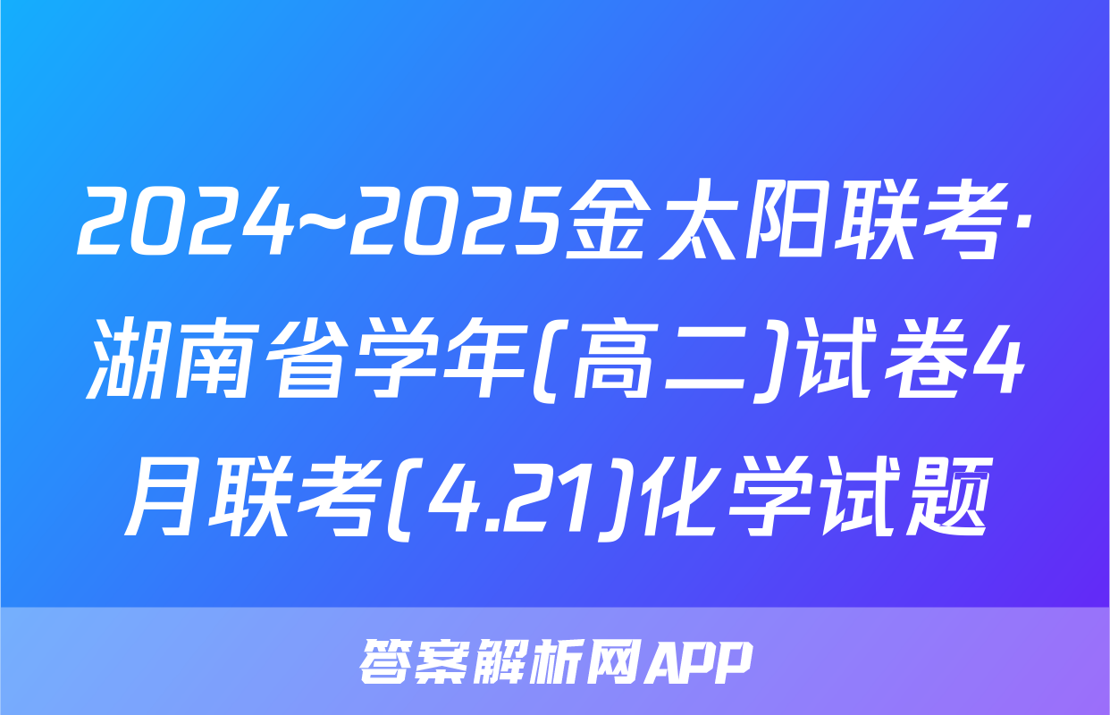 2024~2025金太阳联考·湖南省学年(高二)试卷4月联考(4.21)化学试题