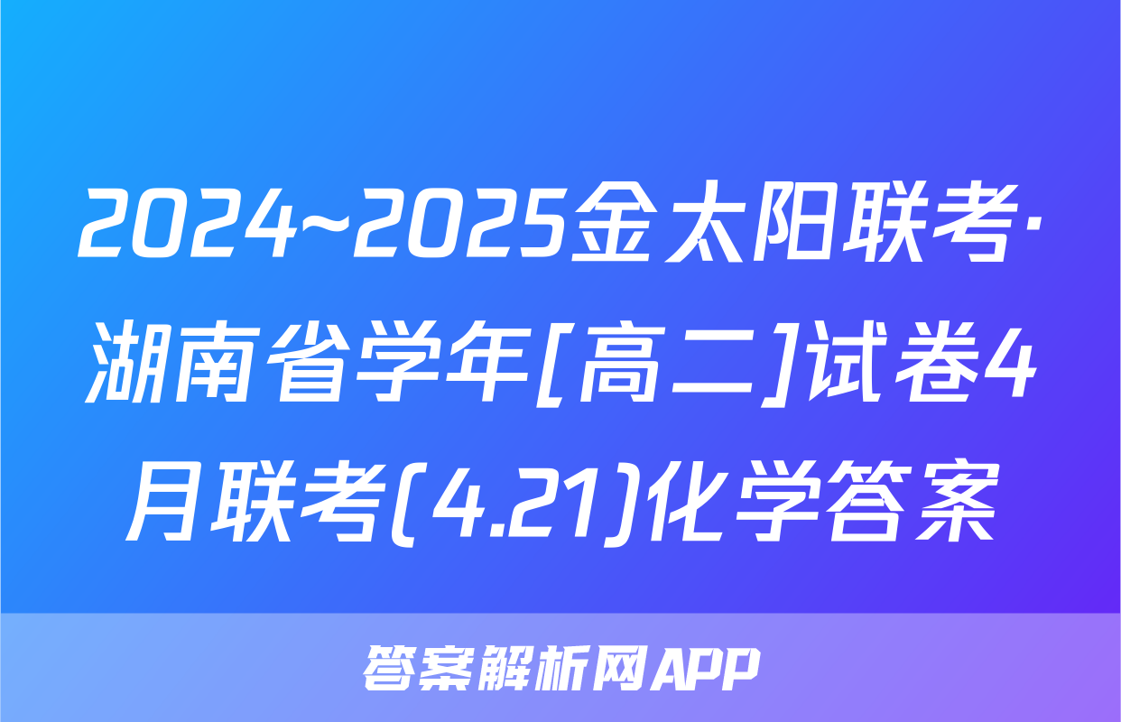 2024~2025金太阳联考·湖南省学年[高二]试卷4月联考(4.21)化学答案