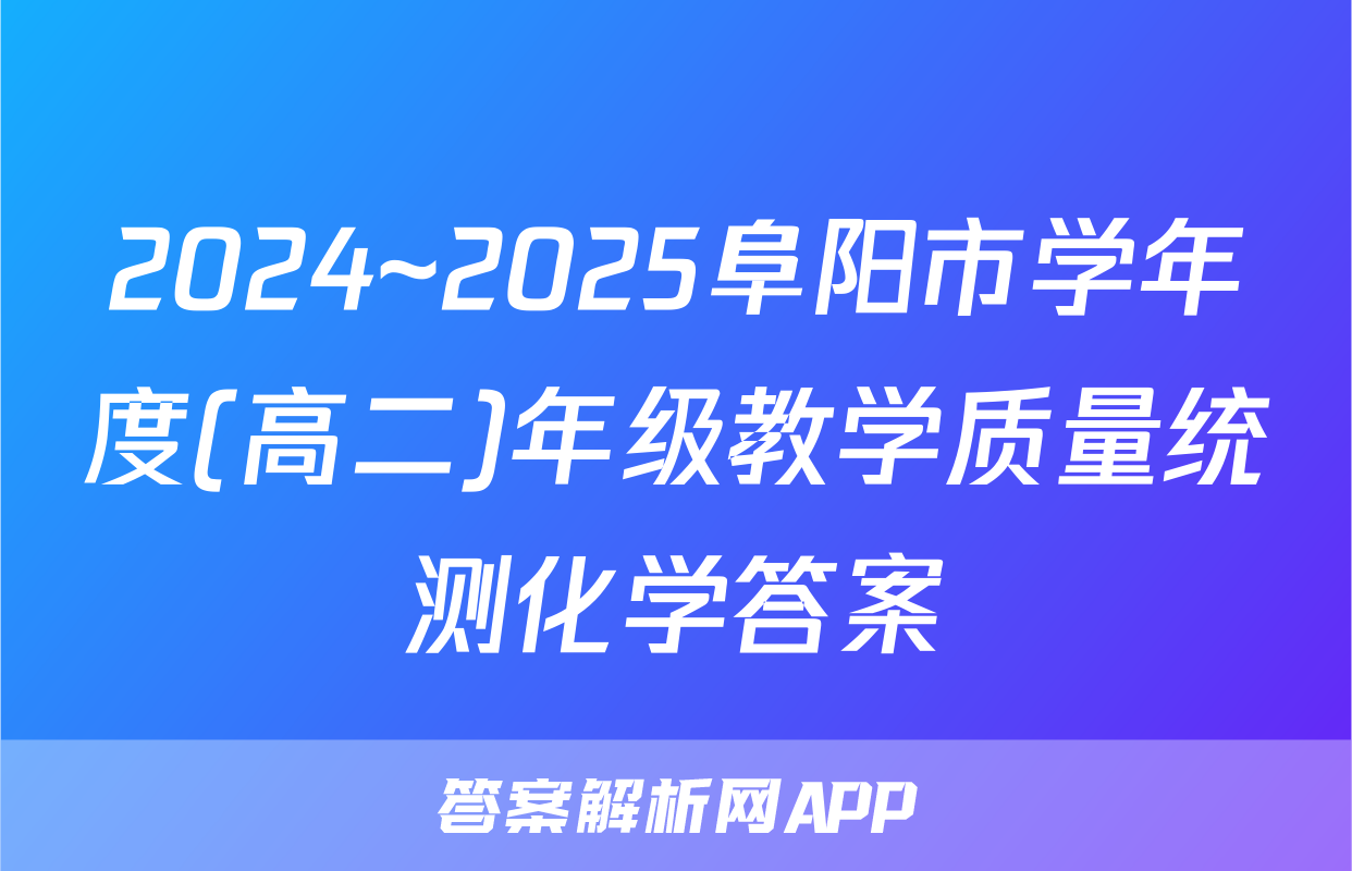 2024~2025阜阳市学年度(高二)年级教学质量统测化学答案