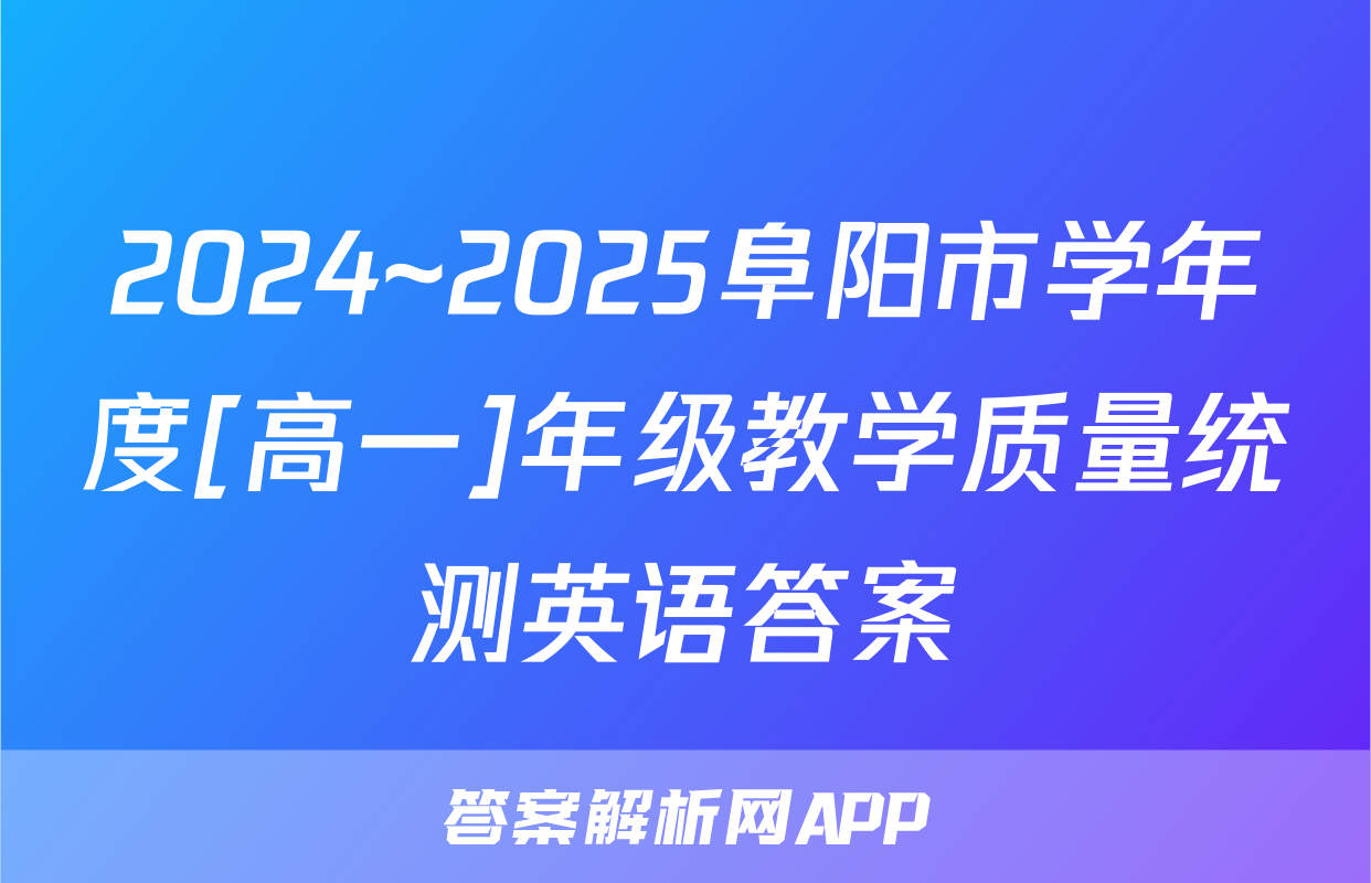 2024~2025阜阳市学年度[高一]年级教学质量统测英语答案