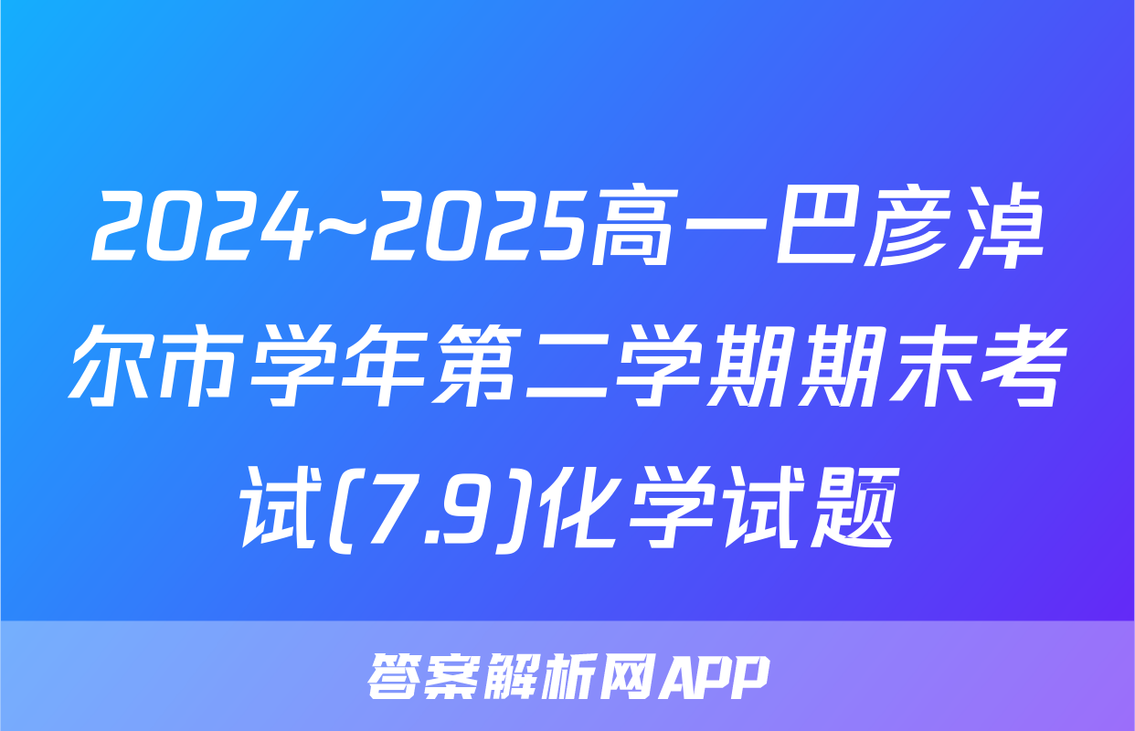 2024~2025高一巴彦淖尔市学年第二学期期末考试(7.9)化学试题