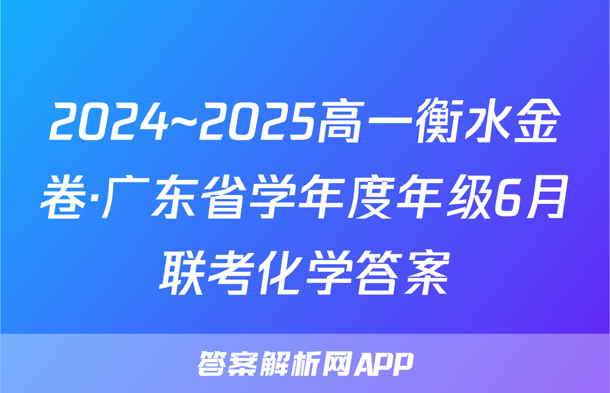 2024~2025高一衡水金卷·广东省学年度年级6月联考化学答案