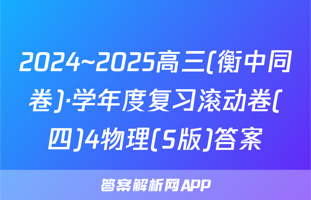 2024~2025高三(衡中同卷)·学年度复习滚动卷(四)4物理(S版)答案