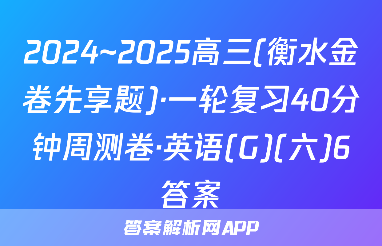 2024~2025高三(衡水金卷先享题)·一轮复习40分钟周测卷·英语(G)(六)6答案