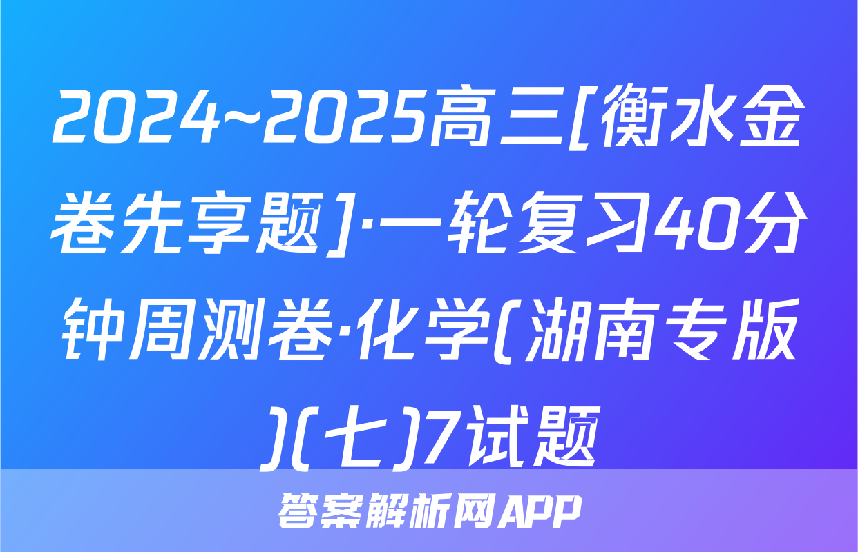 2024~2025高三[衡水金卷先享题]·一轮复习40分钟周测卷·化学(湖南专版)(七)7试题