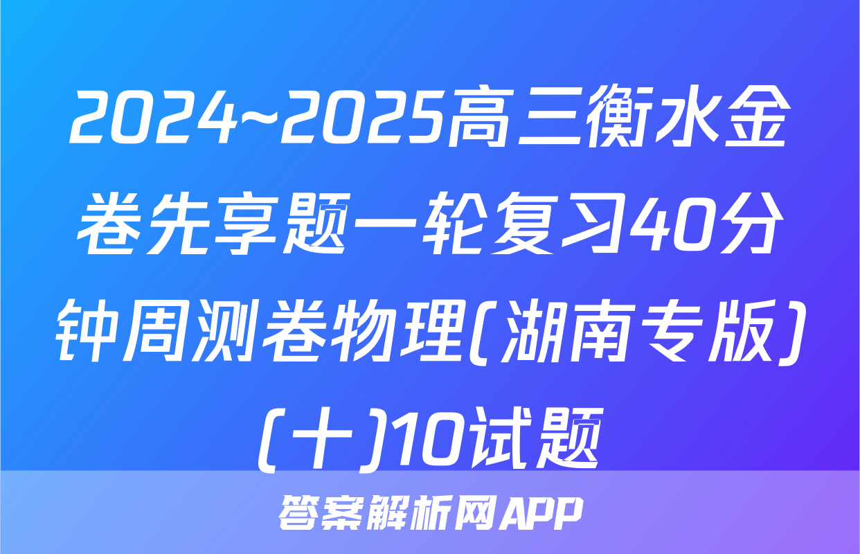 2024~2025高三衡水金卷先享题一轮复习40分钟周测卷物理(湖南专版)(十)10试题