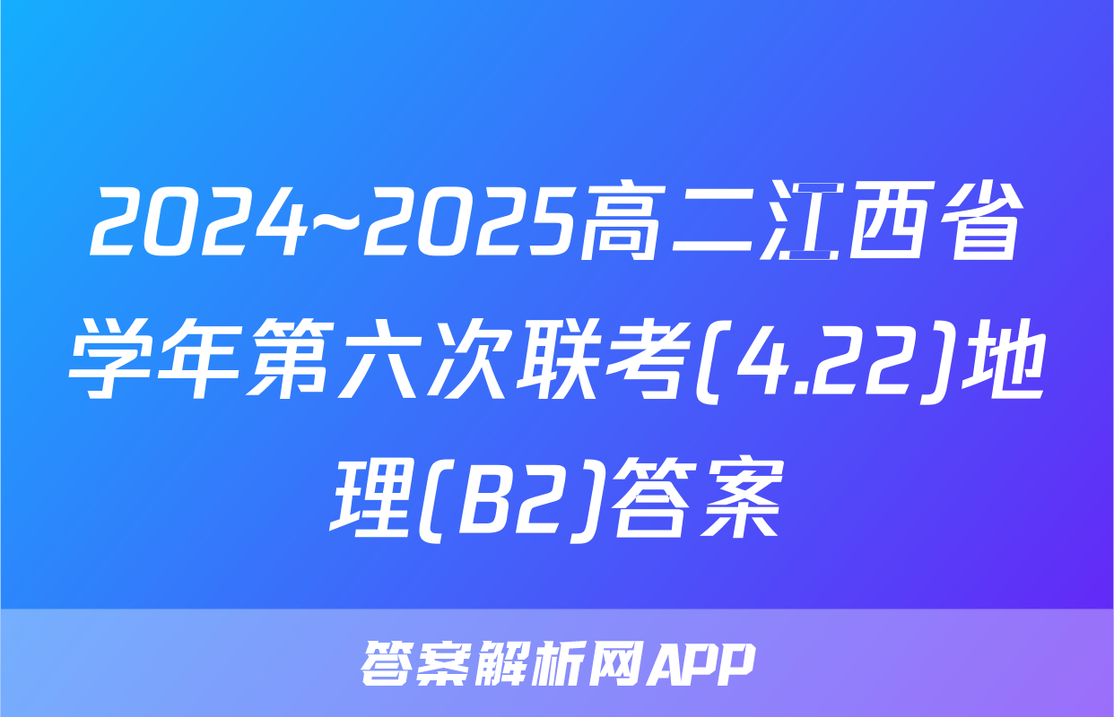 2024~2025高二江西省学年第六次联考(4.22)地理(B2)答案