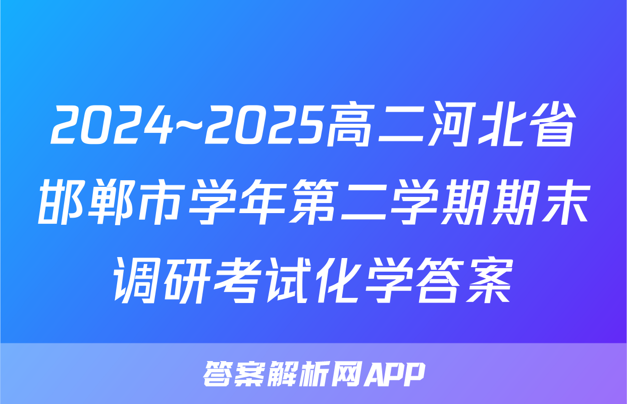 2024~2025高二河北省邯郸市学年第二学期期末调研考试化学答案