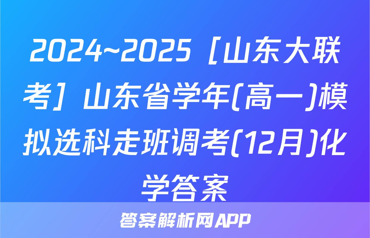 2024~2025［山东大联考］山东省学年(高一)模拟选科走班调考(12月)化学答案