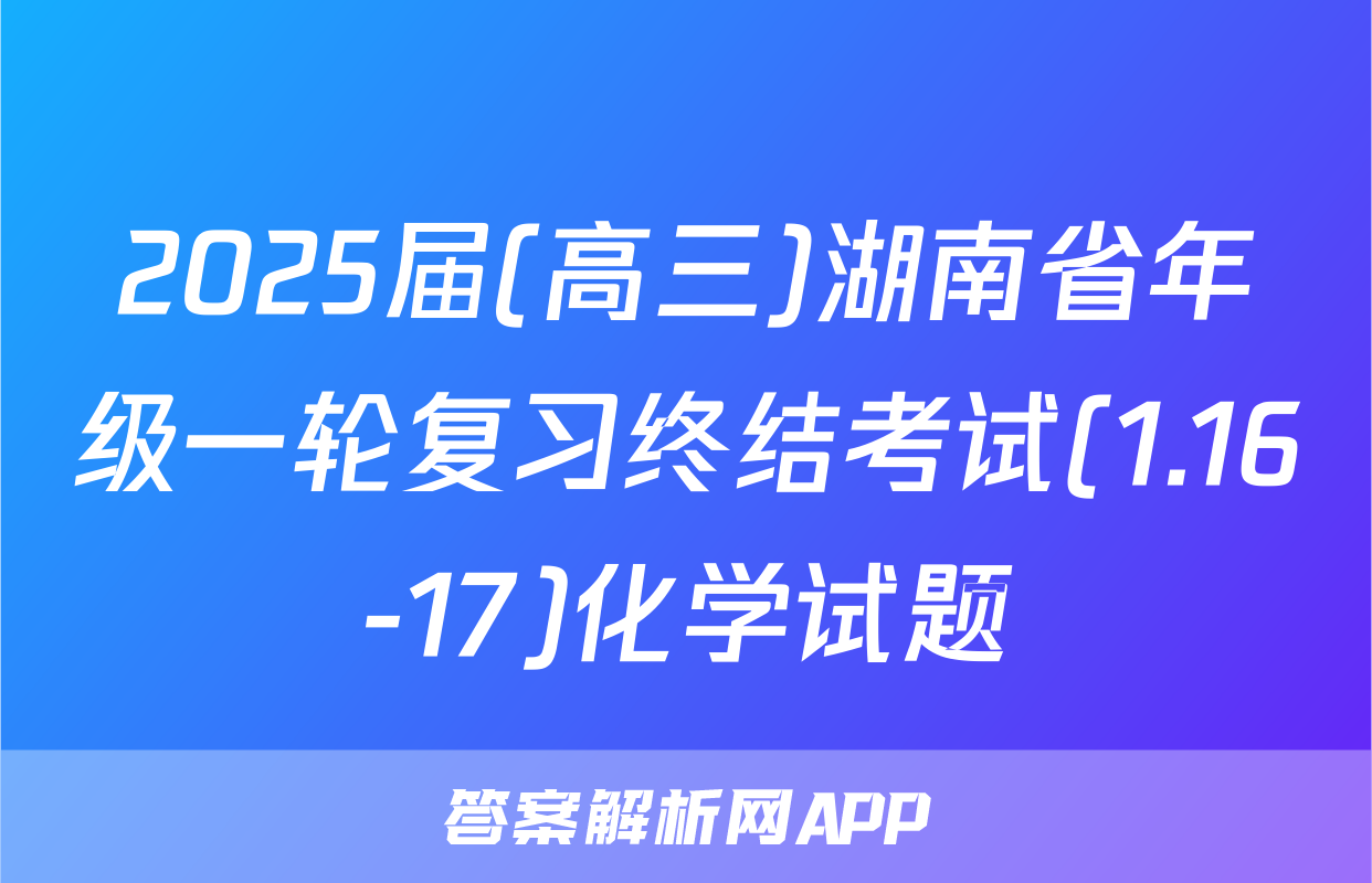 2025届(高三)湖南省年级一轮复习终结考试(1.16-17)化学试题
