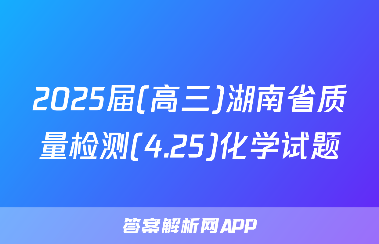 2025届(高三)湖南省质量检测(4.25)化学试题