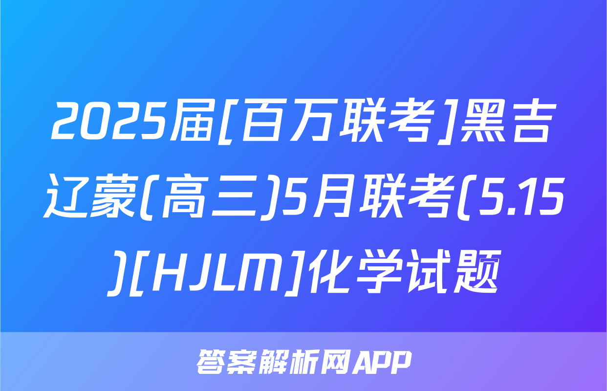 2025届[百万联考]黑吉辽蒙(高三)5月联考(5.15)[HJLM]化学试题