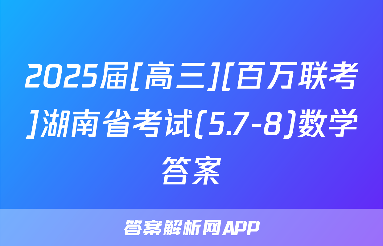 2025届[高三][百万联考]湖南省考试(5.7-8)数学答案