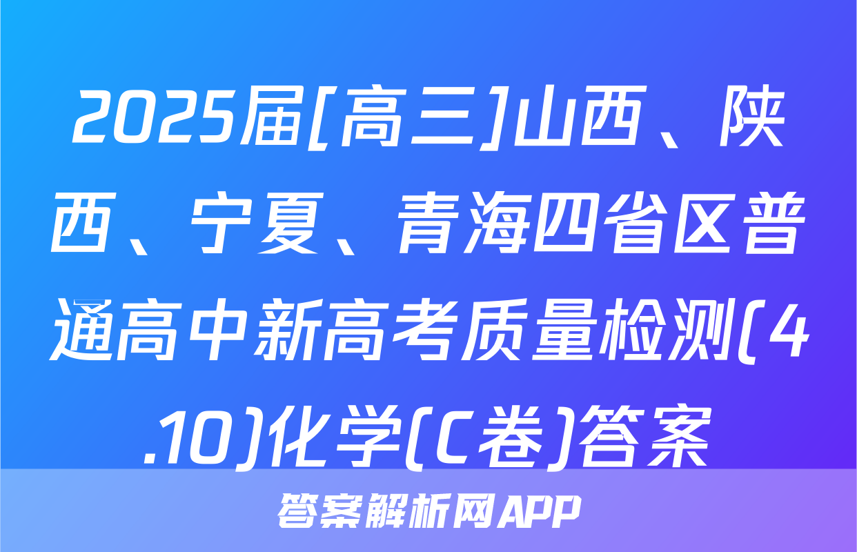 2025届[高三]山西、陕西、宁夏、青海四省区普通高中新高考质量检测(4.10)化学(C卷)答案