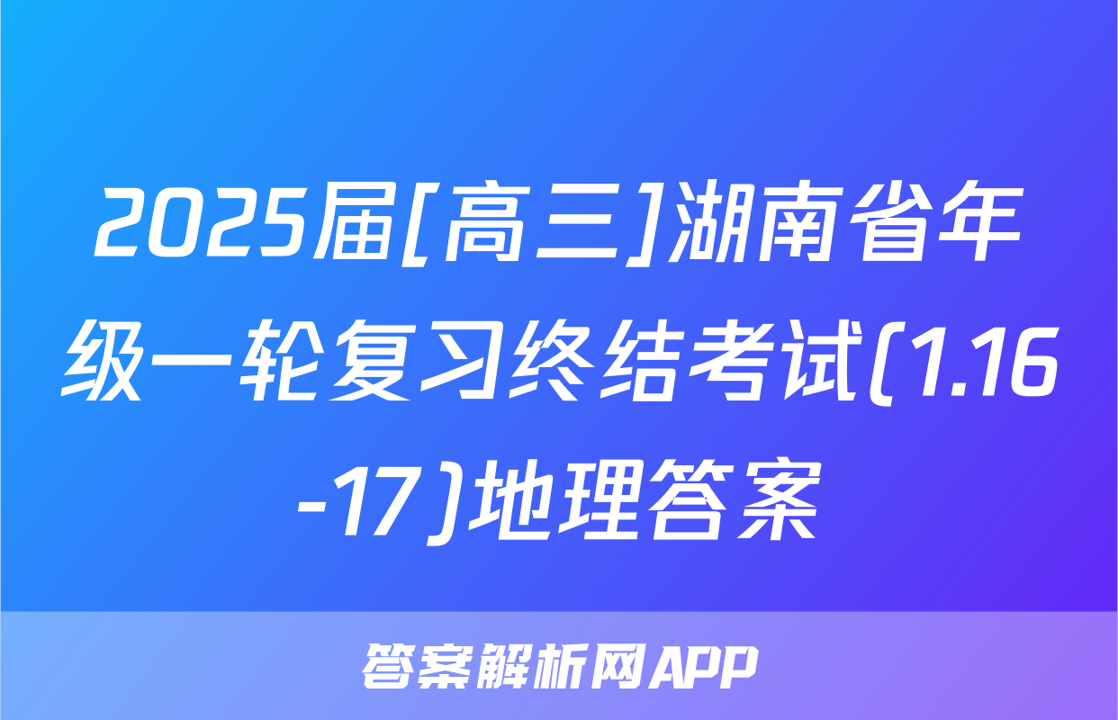 2025届[高三]湖南省年级一轮复习终结考试(1.16-17)地理答案
